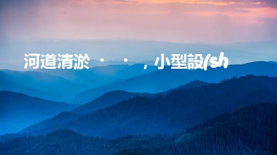 河道清淤，小型設(shè)備助力高效施工